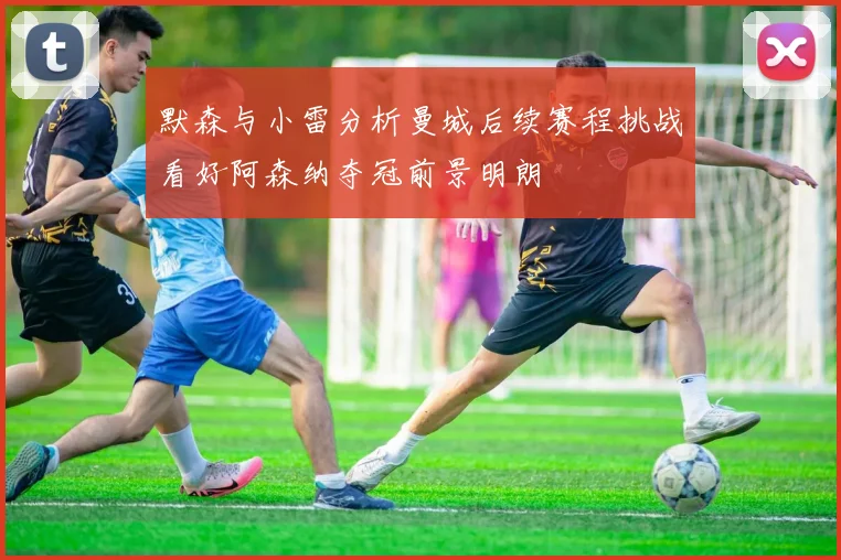 默森与小雷分析曼城后续赛程挑战看好阿森纳夺冠前景明朗