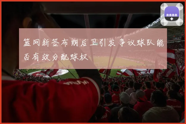 篮网新签布朗后卫引发争议球队能否有效分配球权