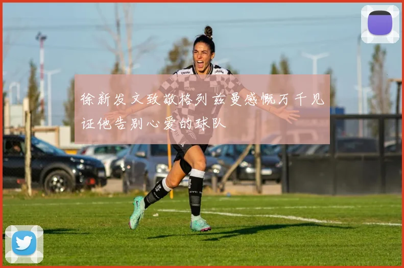 徐新发文致敬格列兹曼感慨万千见证他告别心爱的球队