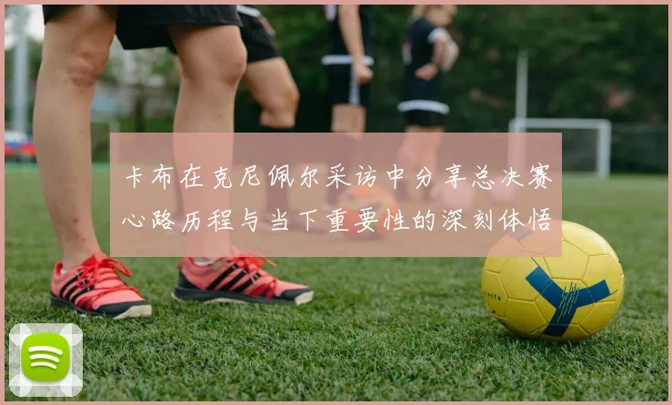 卡布在克尼佩尔采访中分享总决赛心路历程与当下重要性的深刻体悟