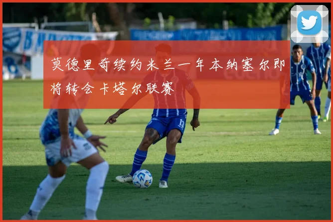 莫德里奇续约米兰一年本纳塞尔即将转会卡塔尔联赛