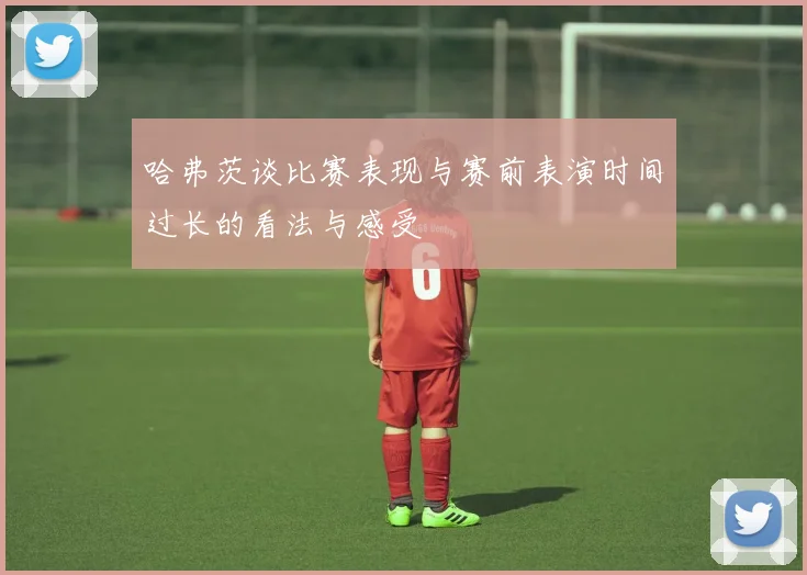 哈弗茨谈比赛表现与赛前表演时间过长的看法与感受