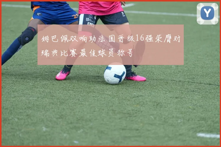 姆巴佩双响助法国晋级16强荣膺对瑞典比赛最佳球员称号
