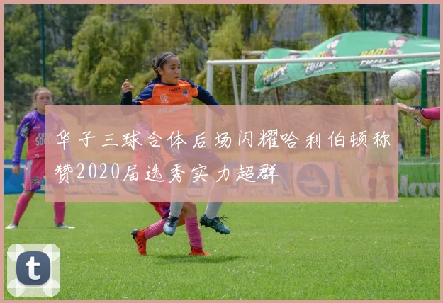 华子三球合体后场闪耀哈利伯顿称赞2020届选秀实力超群