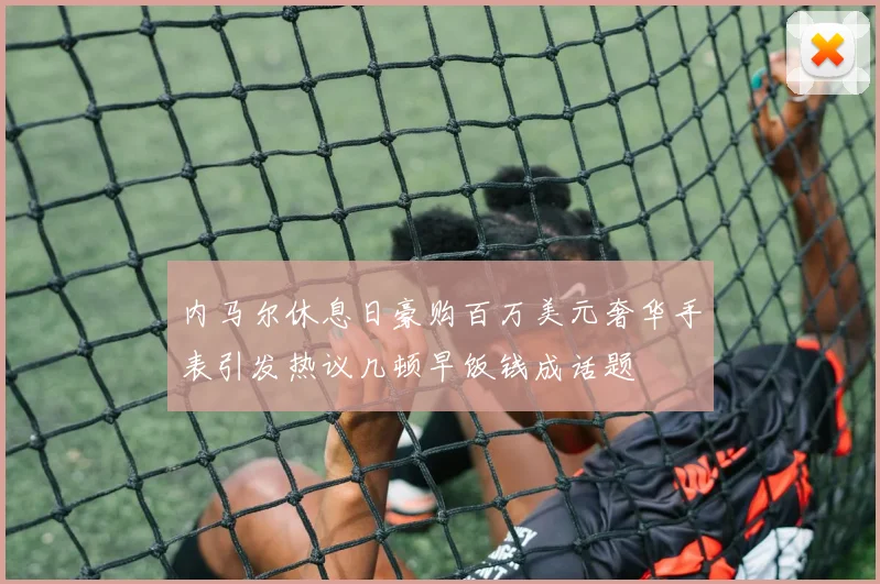 内马尔休息日豪购百万美元奢华手表引发热议几顿早饭钱成话题