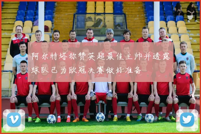 阿尔特塔称赞英超最佳主帅并透露球队已为欧冠决赛做好准备