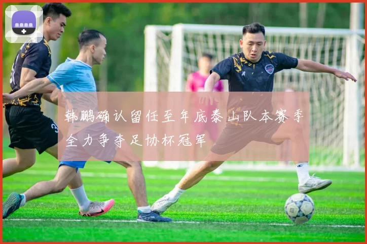 韩鹏确认留任至年底泰山队本赛季全力争夺足协杯冠军