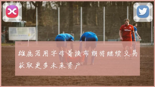 雄鹿若用字母哥换布朗将继续交易获取更多未来资产