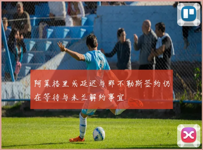 阿莱格里或延迟与那不勒斯签约仍在等待与米兰解约事宜
