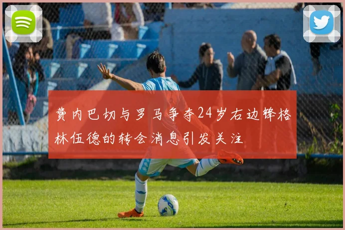 费内巴切与罗马争夺24岁右边锋格林伍德的转会消息引发关注
