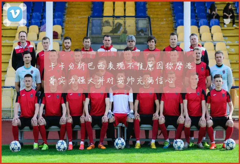 卡卡分析巴西表现不佳原因称摩洛哥实力强大并对安帅充满信心