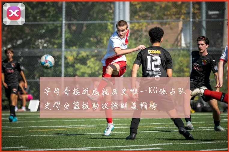 字母哥接近成就历史唯一KG独占队史得分篮板助攻抢断盖帽榜