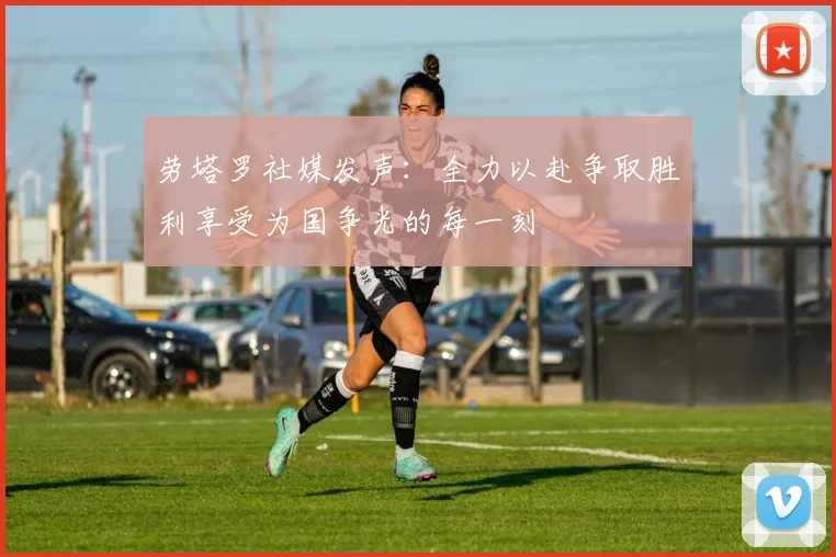 劳塔罗社媒发声：全力以赴争取胜利享受为国争光的每一刻