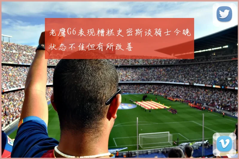 老鹰G6表现糟糕史密斯谈骑士今晚状态不佳但有所改善