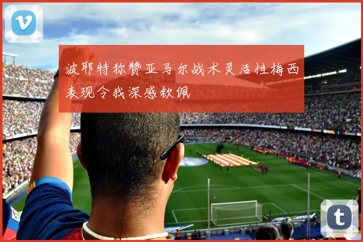 波耶特称赞亚马尔战术灵活性梅西表现令我深感钦佩