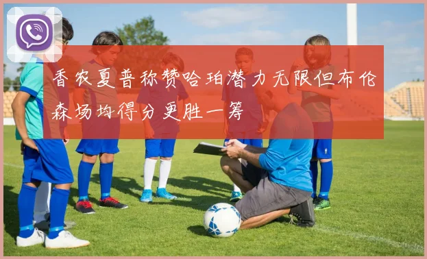 香农夏普称赞哈珀潜力无限但布伦森场均得分更胜一筹