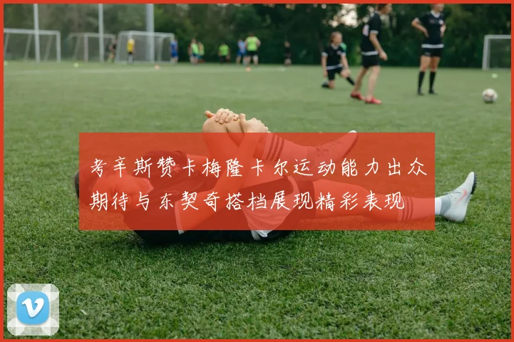 考辛斯赞卡梅隆卡尔运动能力出众期待与东契奇搭档展现精彩表现