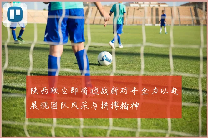 陕西联合即将迎战新对手全力以赴展现团队风采与拼搏精神