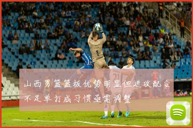 山西男篮篮板优势明显但进攻配合不足单打成习惯亟需调整